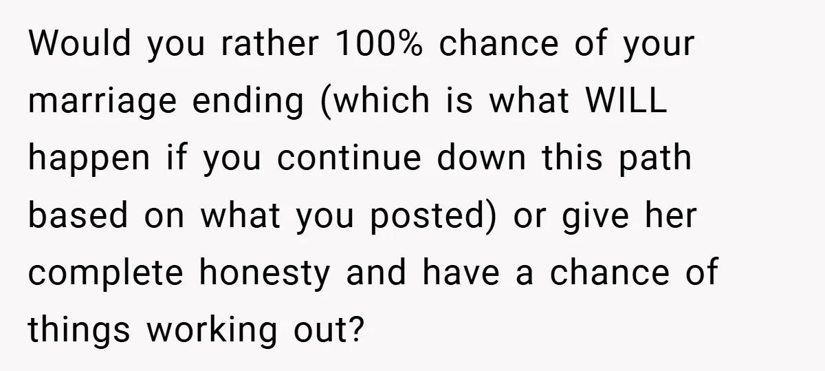 Would you rather 100% chance of your marriage ending (which is what WILL happen if you continue down this path based on what you posted) or give her complete honesty...