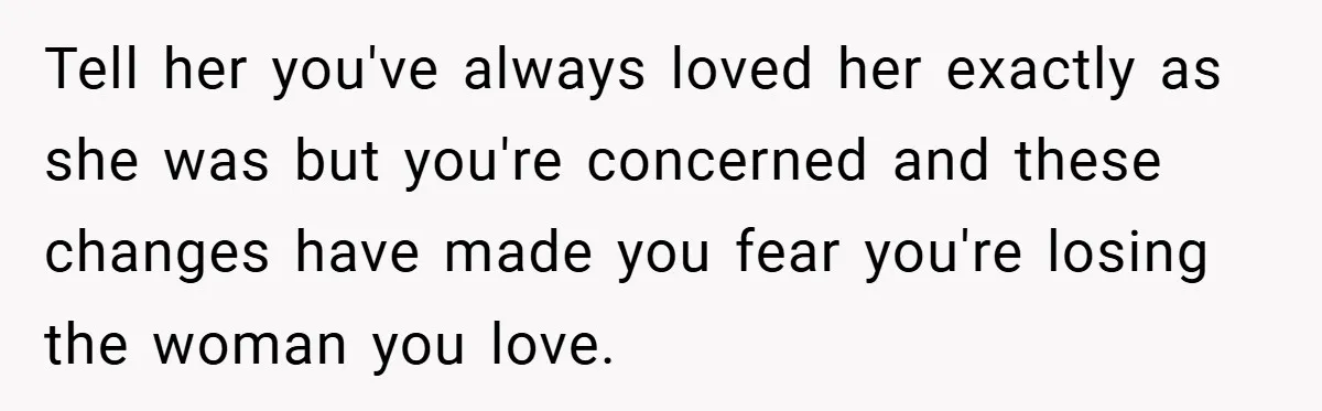 Tell her you've always loved her exactly as she was but you're concerned and these changes have made you fear you're losing the woman you love.