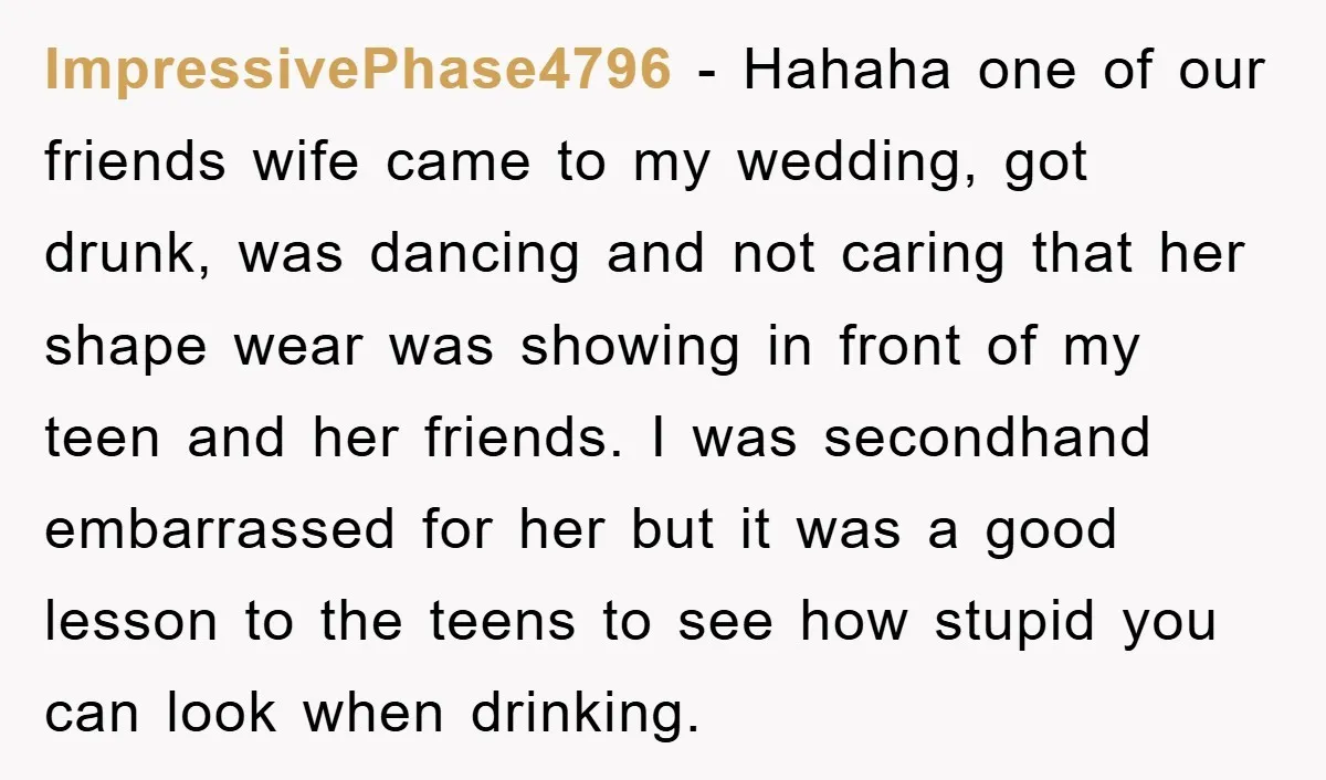 ImpressivePhase4796 − Hahaha one of our friends wife came to my wedding, got drunk, was dancing and not caring that her shape wear was showing in front of my teen...