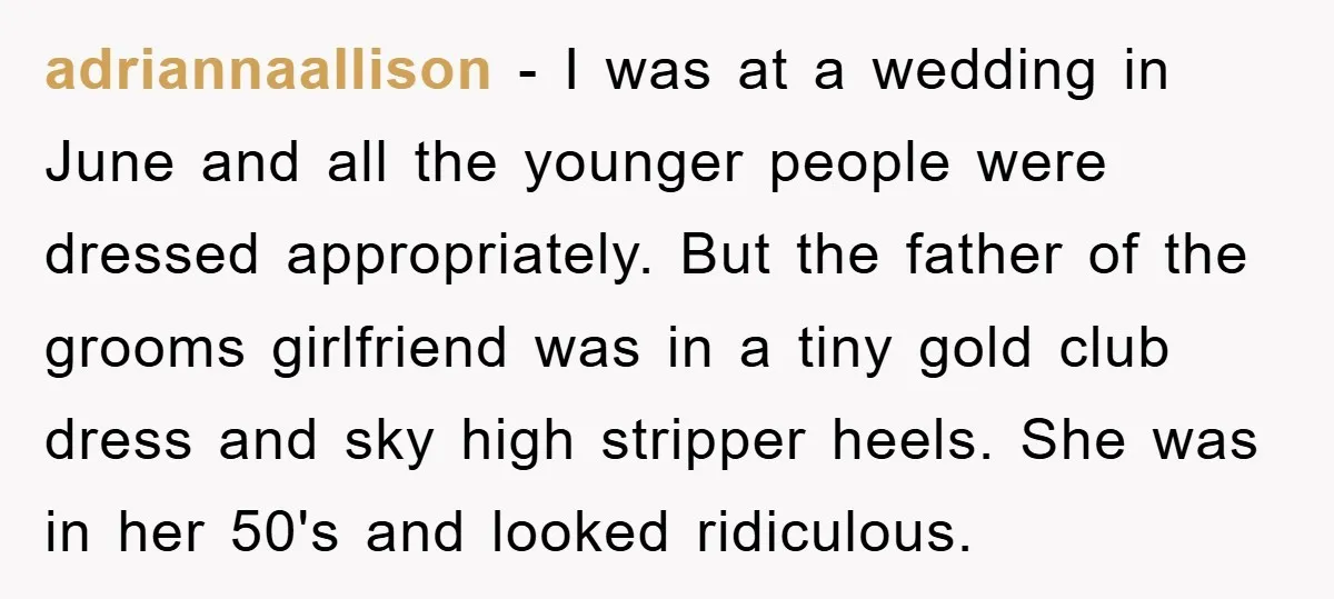 adriannaallison − I was at a wedding in June and all the younger people were dressed appropriately. But the father of the grooms girlfriend was in a tiny gold club...