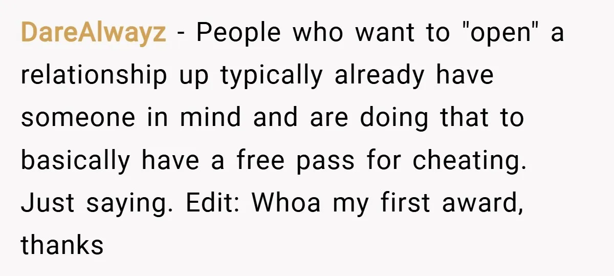 DareAlwayz − People who want to "open" a relationship up typically already have someone in mind and are doing that to basically have a free pass for cheating. Just saying....