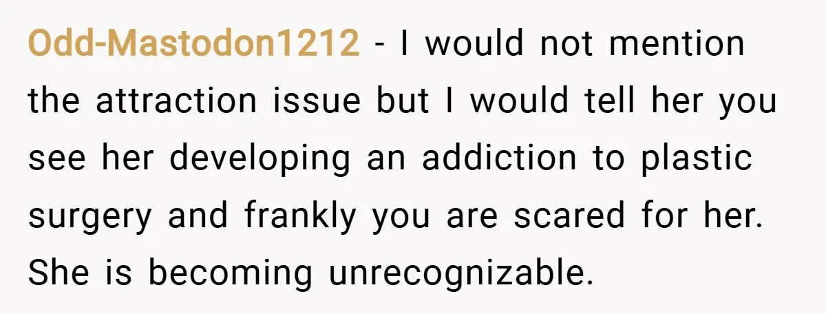 Odd-Mastodon1212 − I would not mention the attraction issue but I would tell her you see her developing an addiction to plastic surgery and frankly you are scared for her....