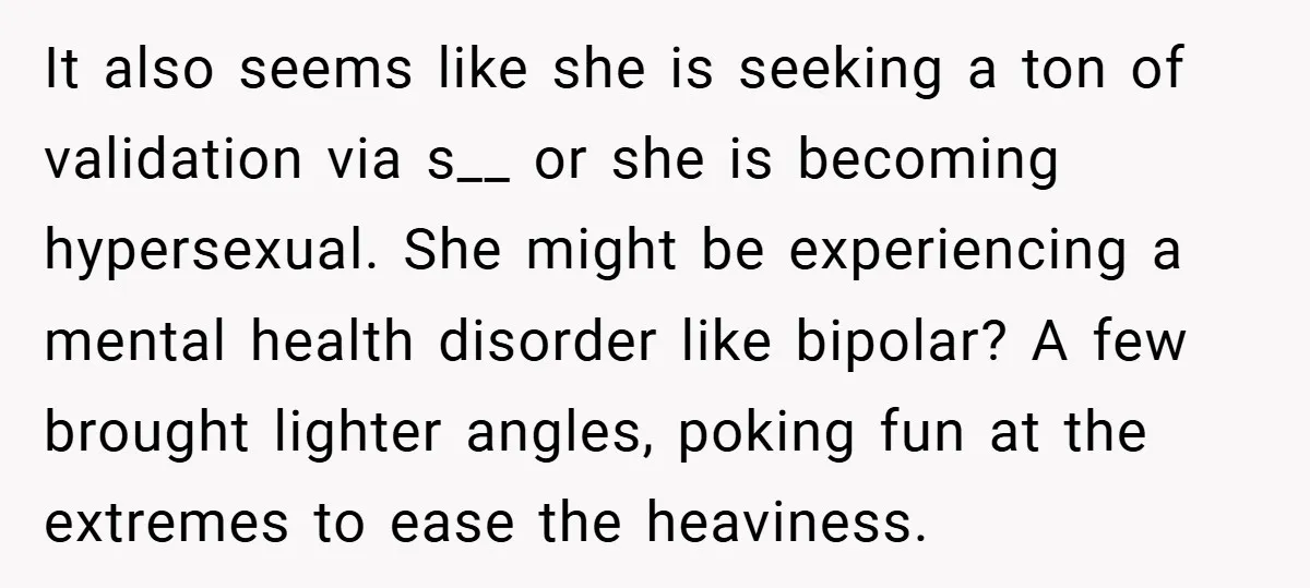 It also seems like she is seeking a ton of validation via s__ or she is becoming hypersexual. She might be experiencing a mental health disorder like bipolar? A few...