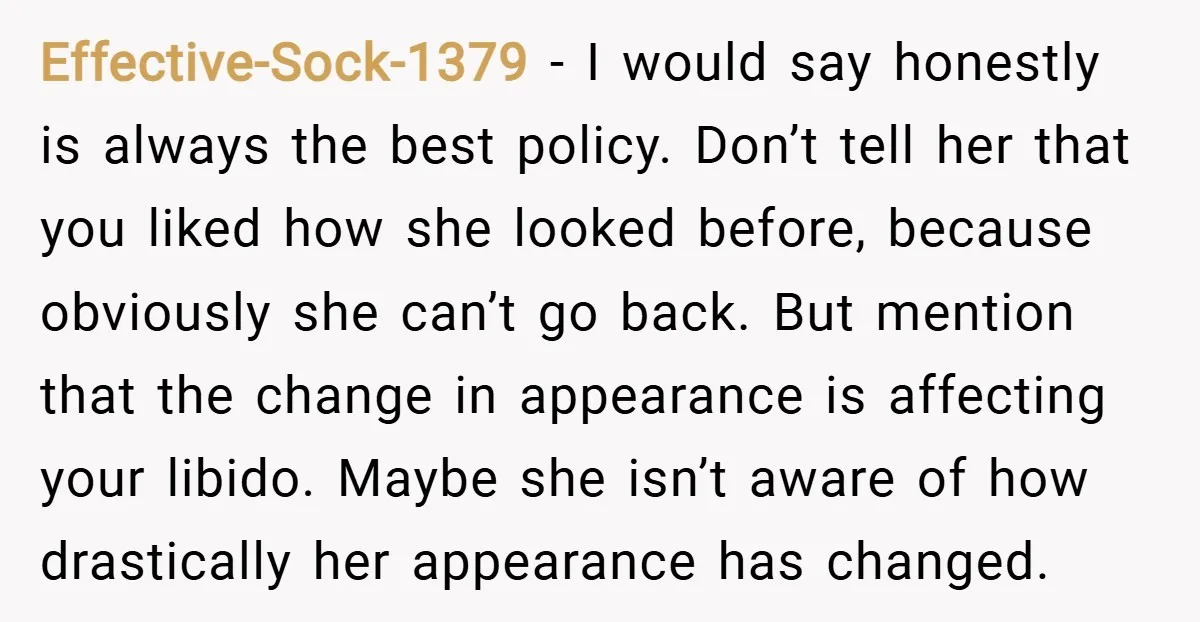 Effective-Sock-1379 − I would say honestly is always the best policy. Don’t tell her that you liked how she looked before, because obviously she can’t go back. But mention that...