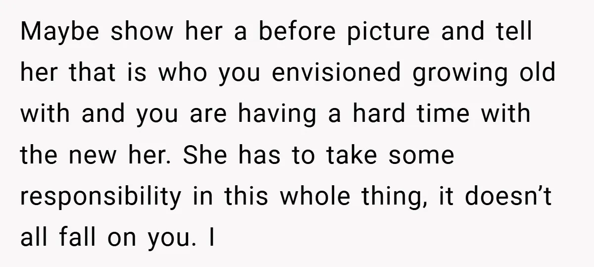 Maybe show her a before picture and tell her that is who you envisioned growing old with and you are having a hard time with the new her. She has...