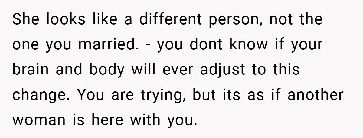 She looks like a different person, not the one you married. - you dont know if your brain and body will ever adjust to this change. You are trying, but...