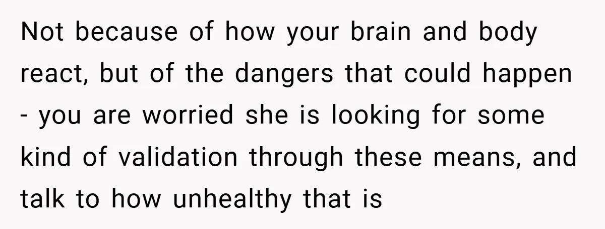 Not because of how your brain and body react, but of the dangers that could happen - you are worried she is looking for some kind of validation through these...