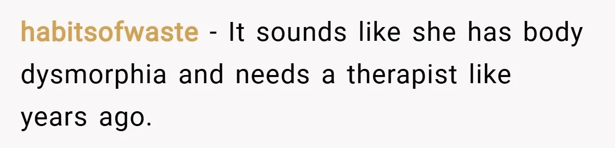habitsofwaste − It sounds like she has body dysmorphia and needs a therapist like years ago.