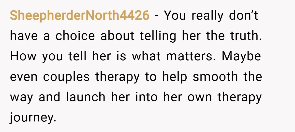 SheepherderNorth4426 − You really don’t have a choice about telling her the truth. How you tell her is what matters. Maybe even couples therapy to help smooth the way and...