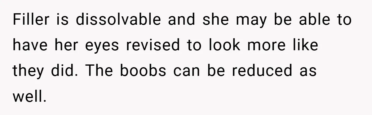 Filler is dissolvable and she may be able to have her eyes revised to look more like they did. The boobs can be reduced as well.