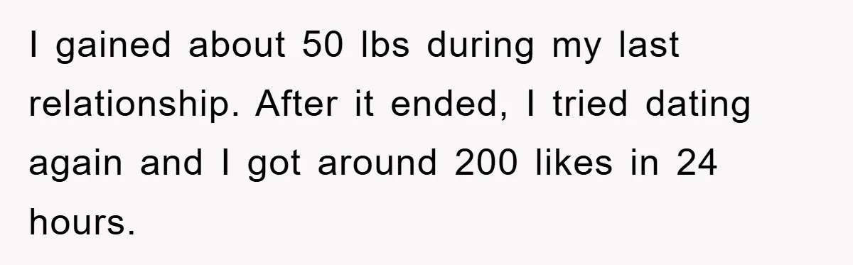 I gained about 50 lbs during my last relationship. After it ended, I tried dating again and I got around 200 likes in 24 hours.