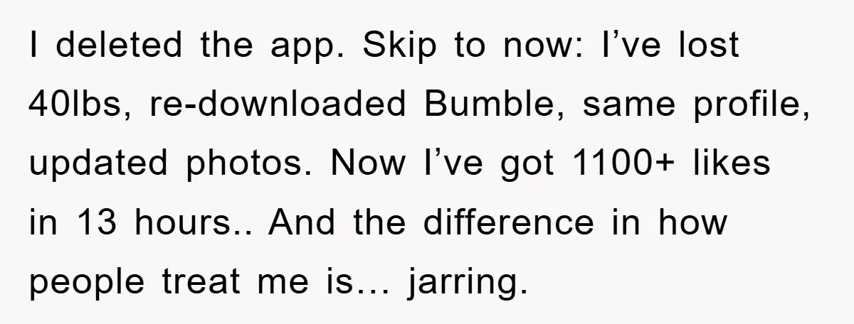 I deleted the app. Skip to now: I’ve lost 40lbs, re-downloaded Bumble, same profile, updated photos. Now I’ve got 1100+ likes in 13 hours.. And the difference in how people...