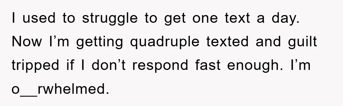 I used to struggle to get one text a day. Now I’m getting quadruple texted and guilt tripped if I don’t respond fast enough. I’m o__rwhelmed.