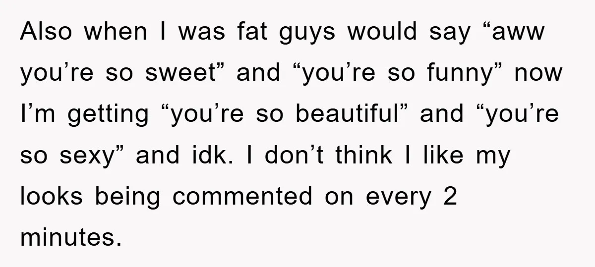 Also when I was fat guys would say “aww you’re so sweet” and “you’re so funny” now I’m getting “you’re so beautiful” and “you’re so sexy” and idk. I don’t...