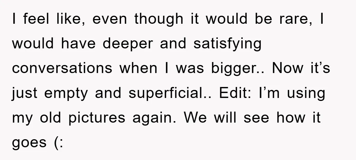 I feel like, even though it would be rare, I would have deeper and satisfying conversations when I was bigger.. Now it’s just empty and superficial.. Edit: I’m using my...
