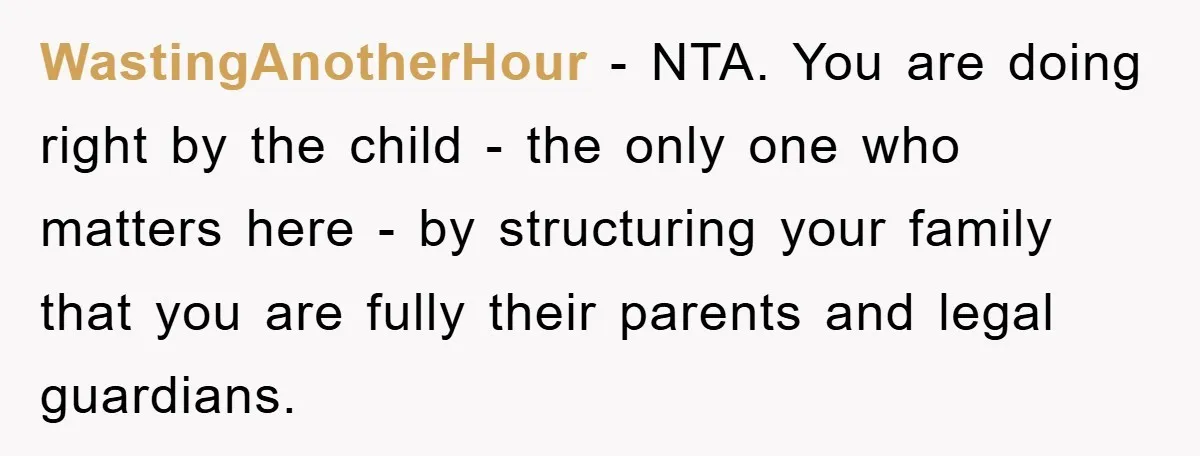 WastingAnotherHour − NTA. You are doing right by the child - the only one who matters here - by structuring your family that you are fully their parents and legal...