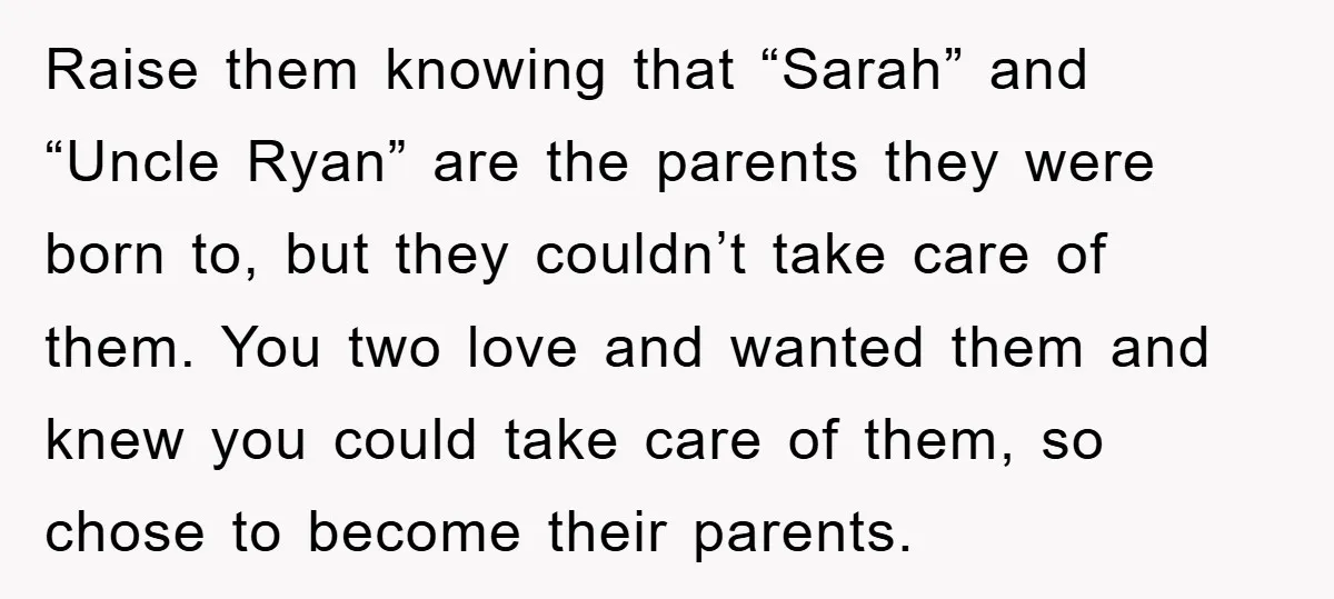 Raise them knowing that “Sarah” and “Uncle Ryan” are the parents they were born to, but they couldn’t take care of them. You two love and wanted them and knew...