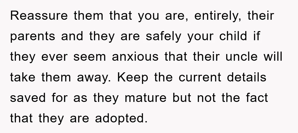 Reassure them that you are, entirely, their parents and they are safely your child if they ever seem anxious that their uncle will take them away. Keep the current details...