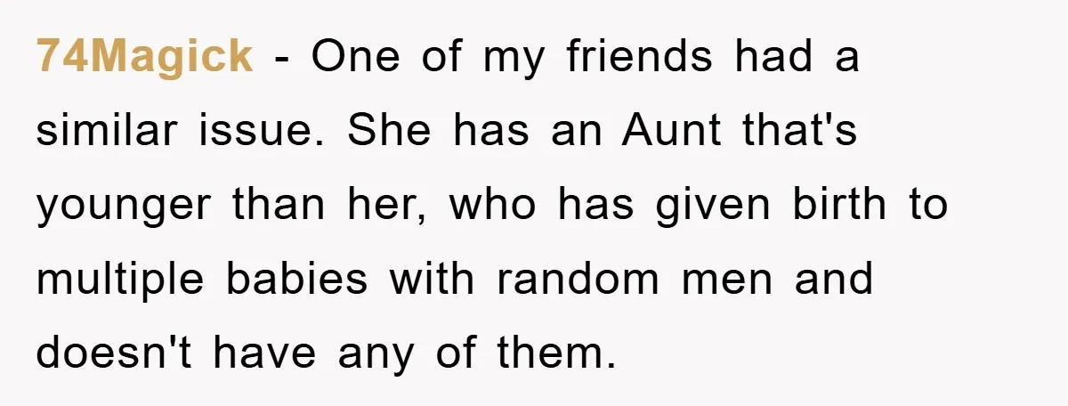 74Magick − One of my friends had a similar issue. She has an Aunt that's younger than her, who has given birth to multiple babies with random men and doesn't...