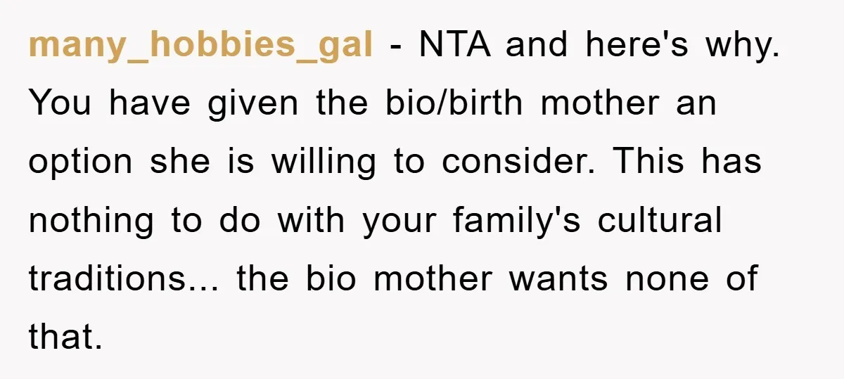 many_hobbies_gal − NTA and here's why. You have given the bio/birth mother an option she is willing to consider. This has nothing to do with your family's cultural traditions... the...