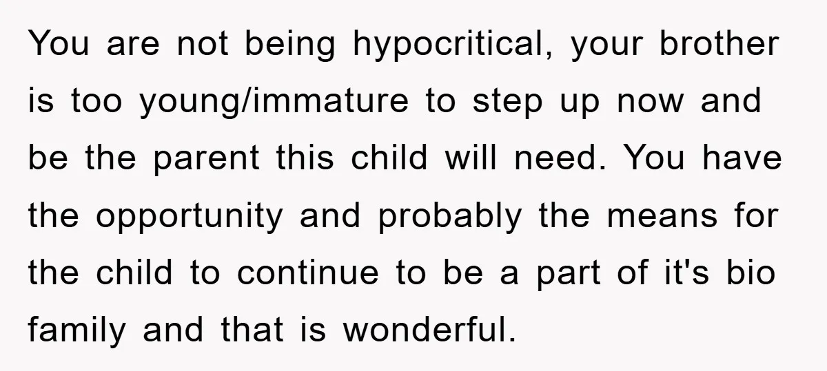 You are not being hypocritical, your brother is too young/immature to step up now and be the parent this child will need. You have the opportunity and probably the means...
