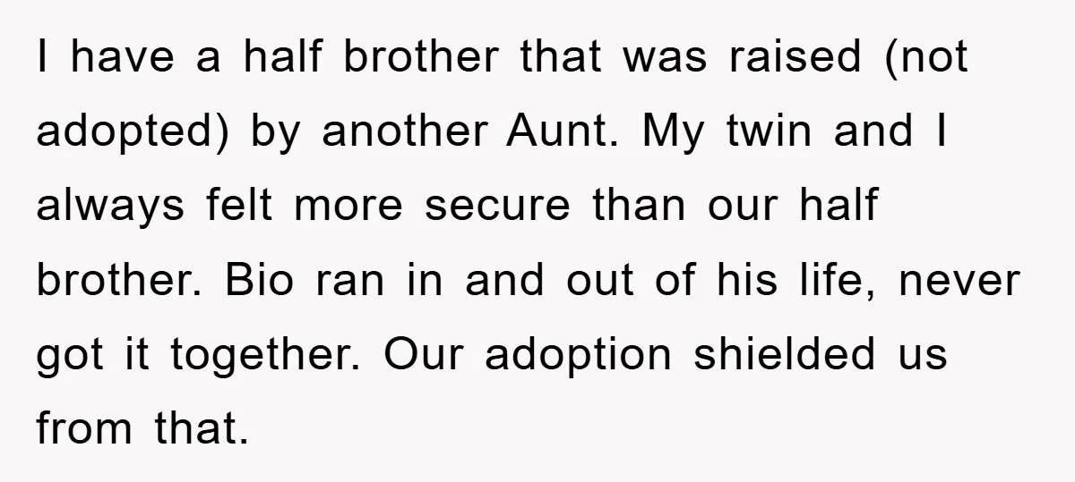 I have a half brother that was raised (not adopted) by another Aunt. My twin and I always felt more secure than our half brother. Bio ran in and out...