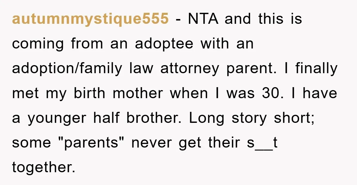 autumnmystique555 − NTA and this is coming from an adoptee with an adoption/family law attorney parent. I finally met my birth mother when I was 30. I have a younger...