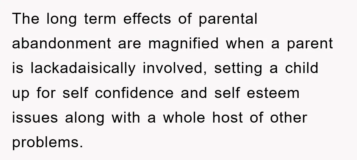 The long term effects of parental abandonment are magnified when a parent is lackadaisically involved, setting a child up for self confidence and self esteem issues along with a whole...