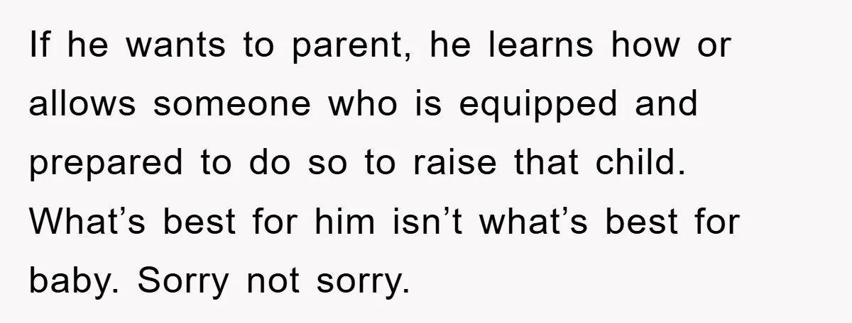 If he wants to parent, he learns how or allows someone who is equipped and prepared to do so to raise that child. What’s best for him isn’t what’s best...