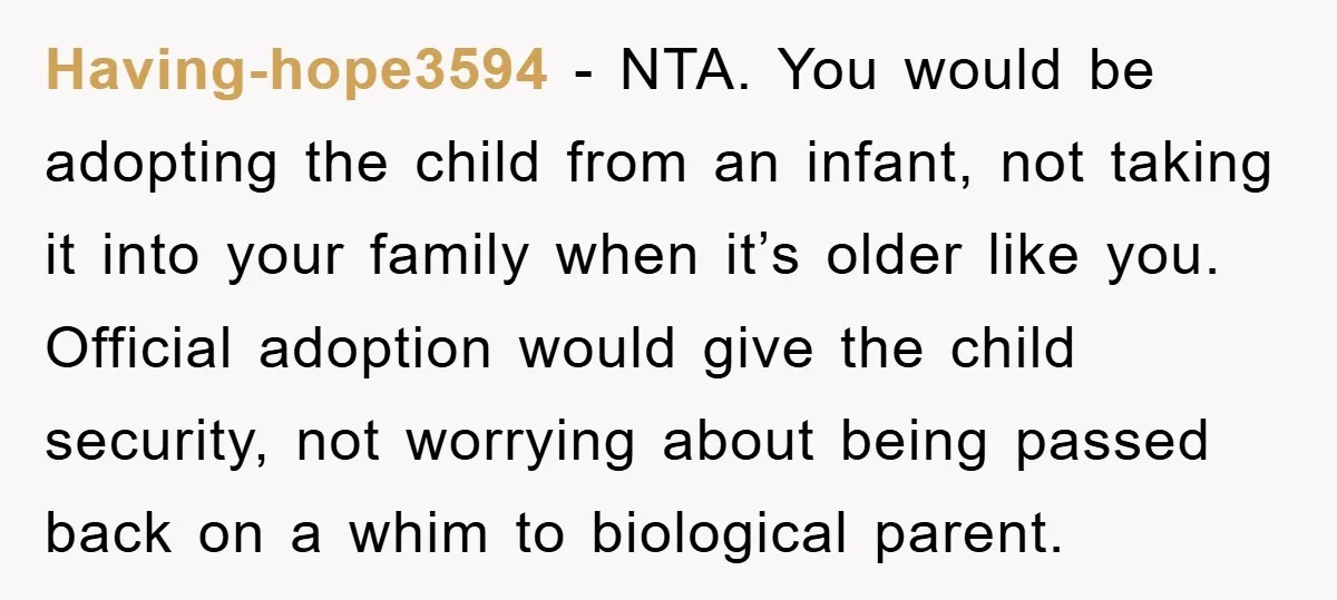Having-hope3594 − NTA. You would be adopting the child from an infant, not taking it into your family when it’s older like you. Official adoption would give the child security,...