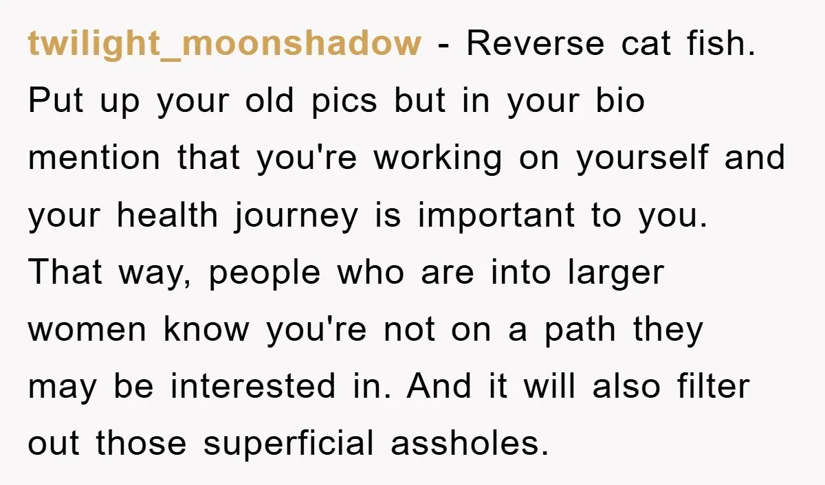 twilight_moonshadow − Reverse cat fish. Put up your old pics but in your bio mention that you're working on yourself and your health journey is important to you. That way,...