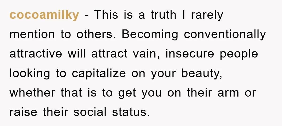 cocoamilky − This is a truth I rarely mention to others. Becoming conventionally attractive will attract vain, insecure people looking to capitalize on your beauty, whether that is to get...