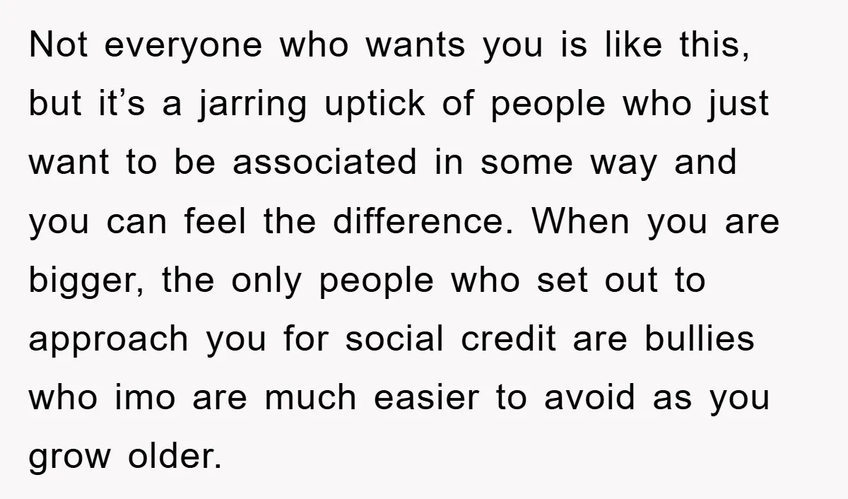Not everyone who wants you is like this, but it’s a jarring uptick of people who just want to be associated in some way and you can feel the difference....