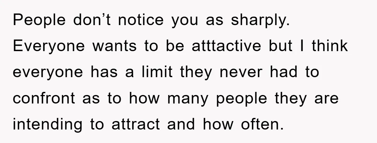 People don’t notice you as sharply. Everyone wants to be atttactive but I think everyone has a limit they never had to confront as to how many people they are...