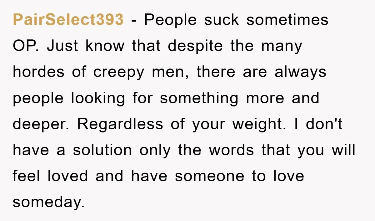 PairSelect393 − People suck sometimes OP. Just know that despite the many hordes of creepy men, there are always people looking for something more and deeper. Regardless of your weight....