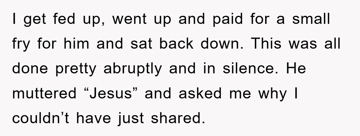 I get fed up, went up and paid for a small fry for him and sat back down. This was all done pretty abruptly and in silence. He muttered “Jesus”...