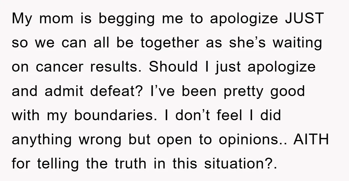 My mom is begging me to apologize JUST so we can all be together as she’s waiting on cancer results. Should I just apologize and admit defeat? I’ve been pretty...