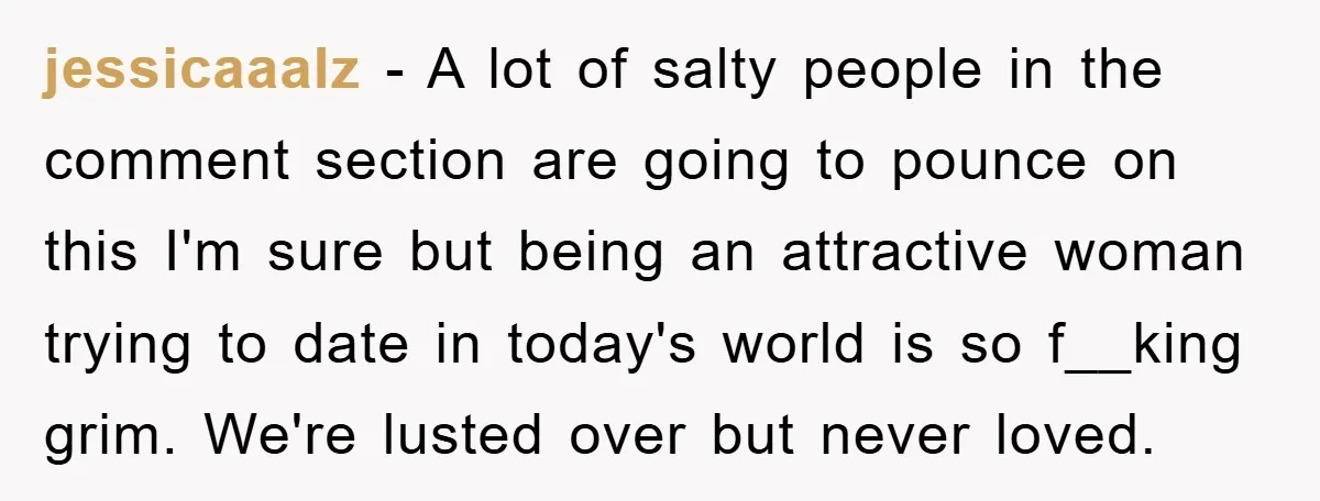 jessicaaalz − A lot of salty people in the comment section are going to pounce on this I'm sure but being an attractive woman trying to date in today's world...