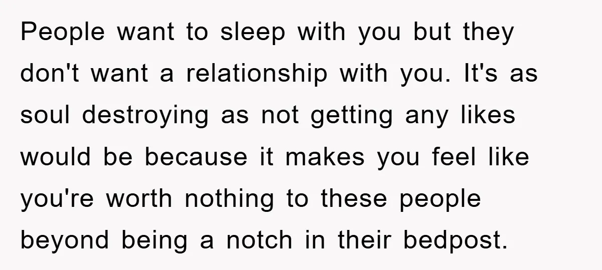 People want to sleep with you but they don't want a relationship with you. It's as soul destroying as not getting any likes would be because it makes you feel...