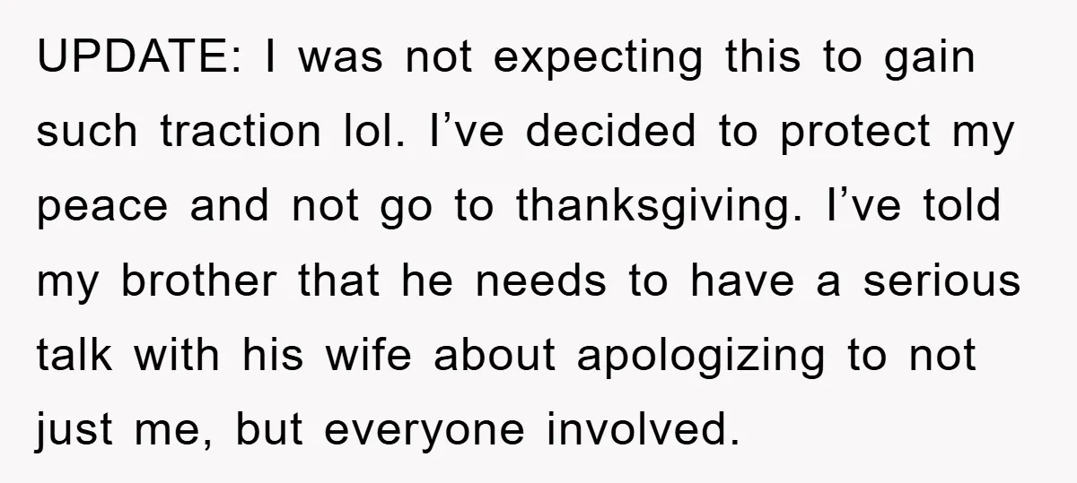UPDATE: I was not expecting this to gain such traction lol. I’ve decided to protect my peace and not go to thanksgiving. I’ve told my brother that he needs to...