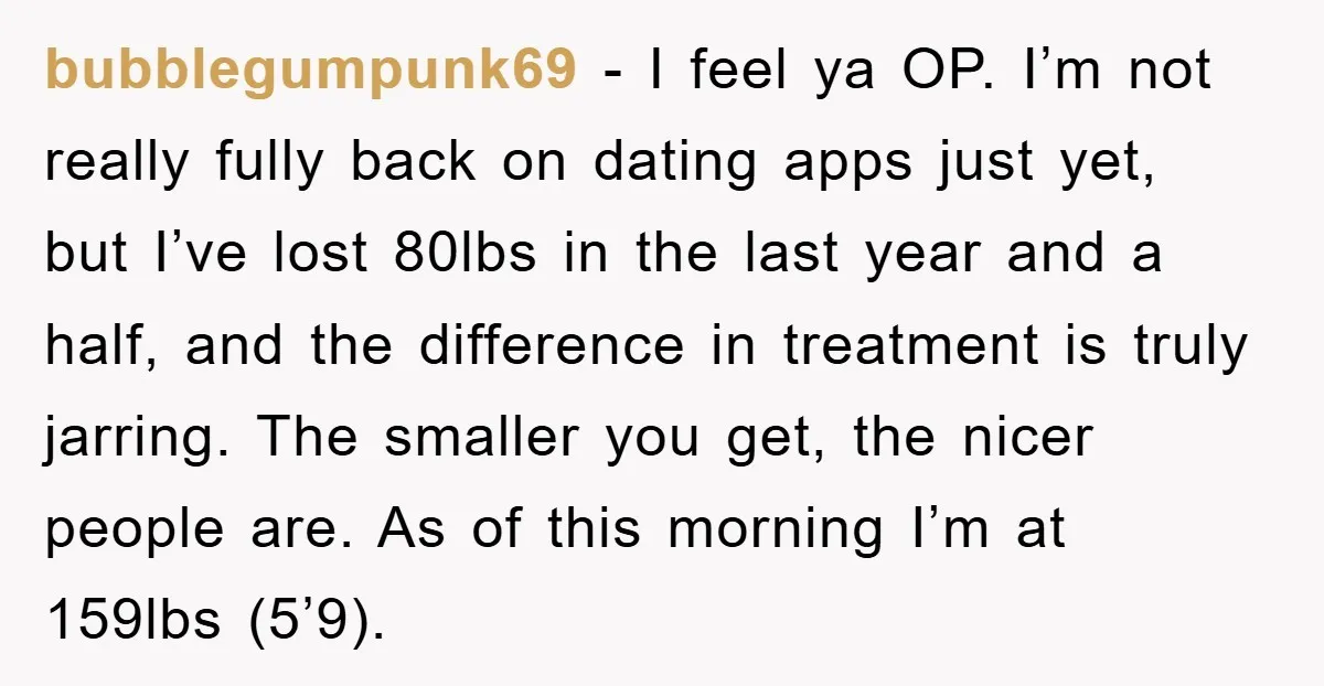 bubblegumpunk69 − I feel ya OP. I’m not really fully back on dating apps just yet, but I’ve lost 80lbs in the last year and a half, and the difference...