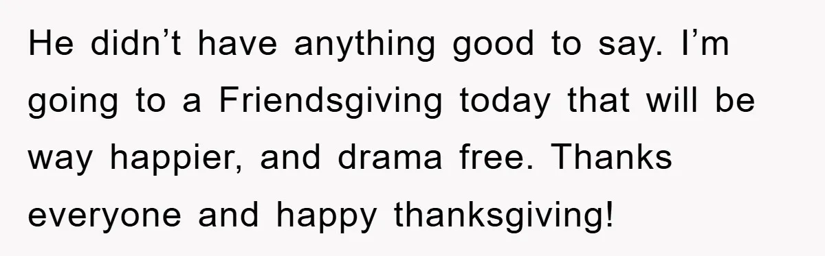 He didn’t have anything good to say. I’m going to a Friendsgiving today that will be way happier, and drama free. Thanks everyone and happy thanksgiving!