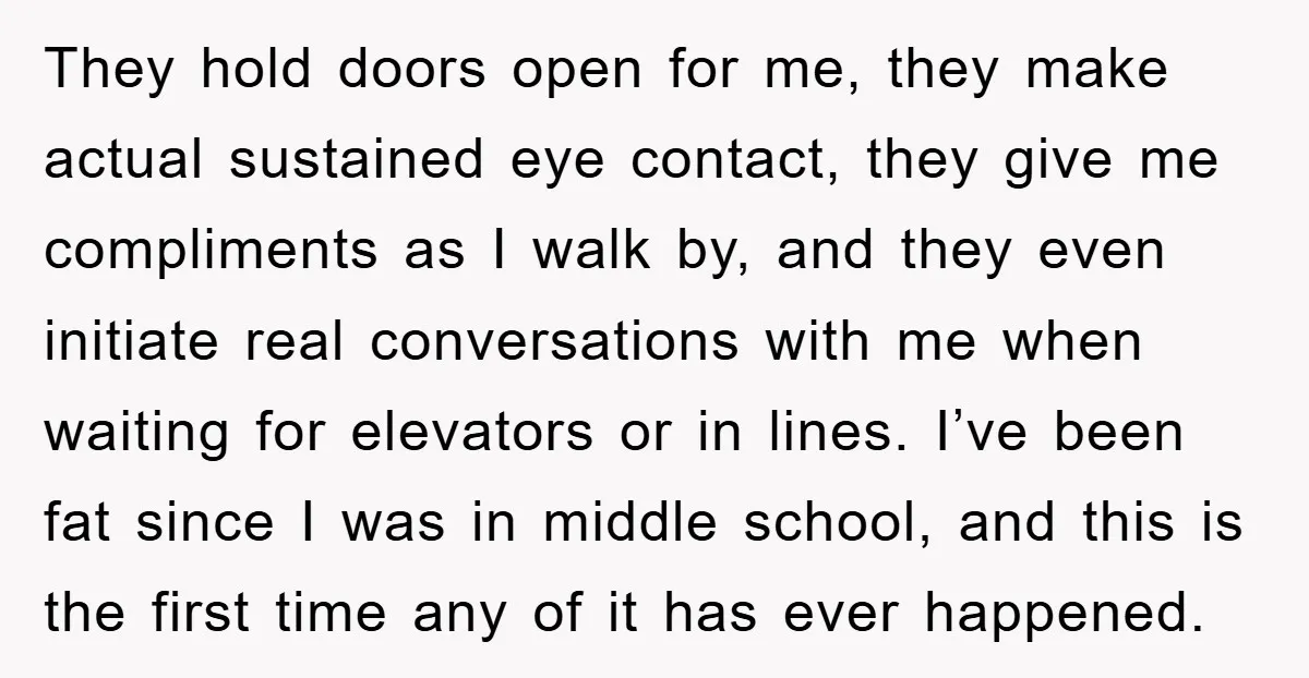 They hold doors open for me, they make actual sustained eye contact, they give me compliments as I walk by, and they even initiate real conversations with me when waiting...