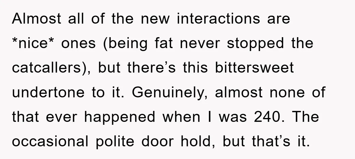 Almost all of the new interactions are *nice* ones (being fat never stopped the catcallers), but there’s this bittersweet undertone to it. Genuinely, almost none of that ever happened when...