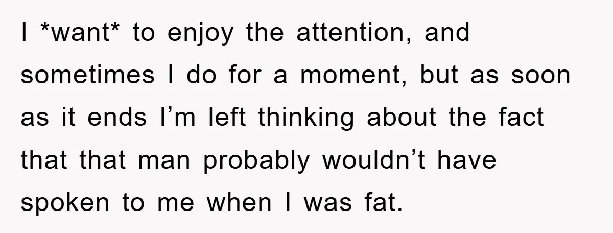 I *want* to enjoy the attention, and sometimes I do for a moment, but as soon as it ends I’m left thinking about the fact that that man probably wouldn’t...