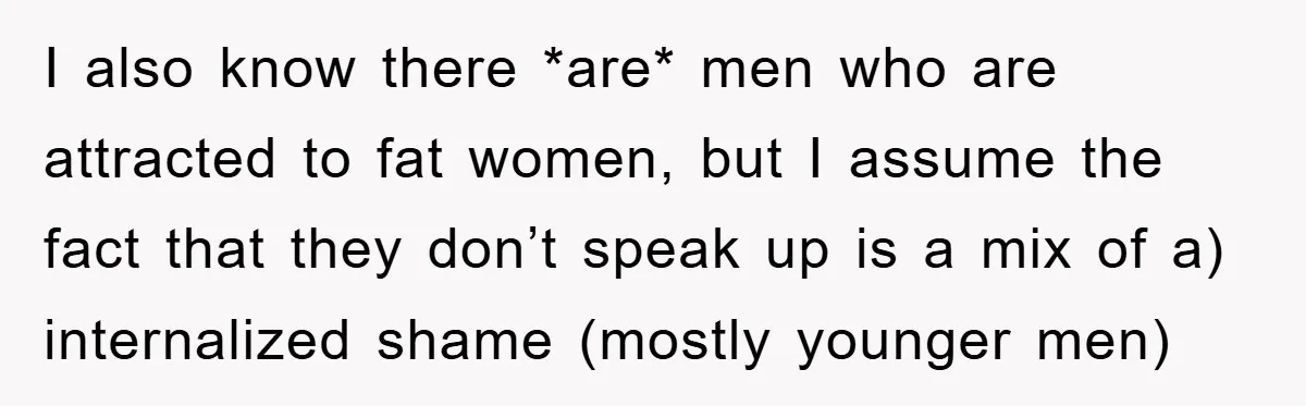 I also know there *are* men who are attracted to fat women, but I assume the fact that they don’t speak up is a mix of a) internalized shame (mostly...