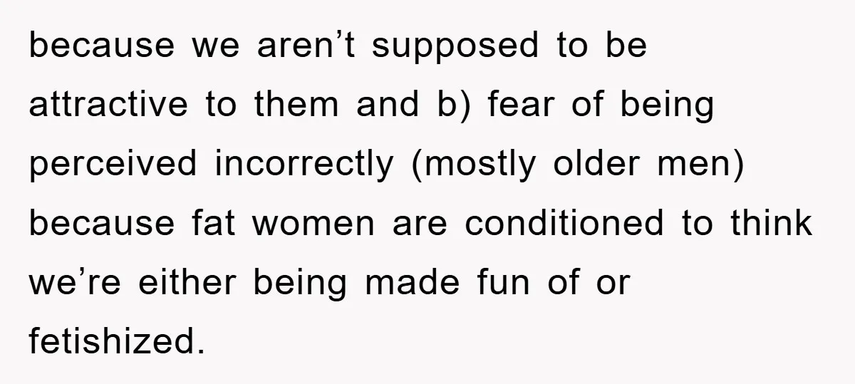 because we aren’t supposed to be attractive to them and b) fear of being perceived incorrectly (mostly older men) because fat women are conditioned to think we’re either being made...