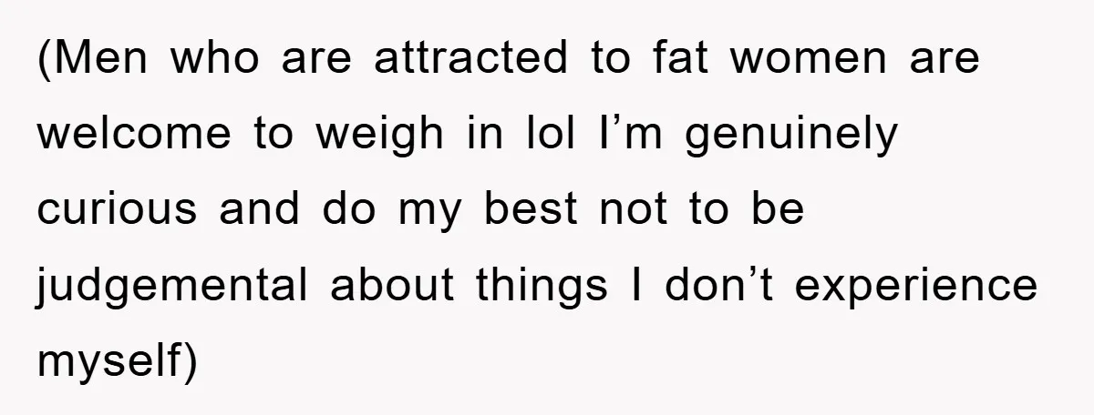 (Men who are attracted to fat women are welcome to weigh in lol I’m genuinely curious and do my best not to be judgemental about things I don’t experience myself)