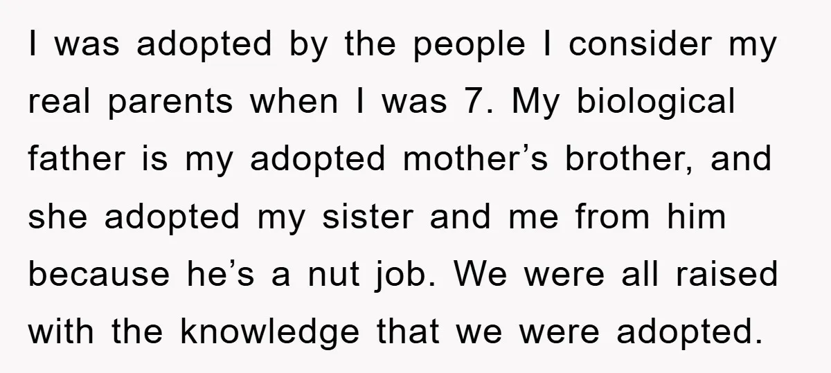 I was adopted by the people I consider my real parents when I was 7. My biological father is my adopted mother’s brother, and she adopted my sister and me...