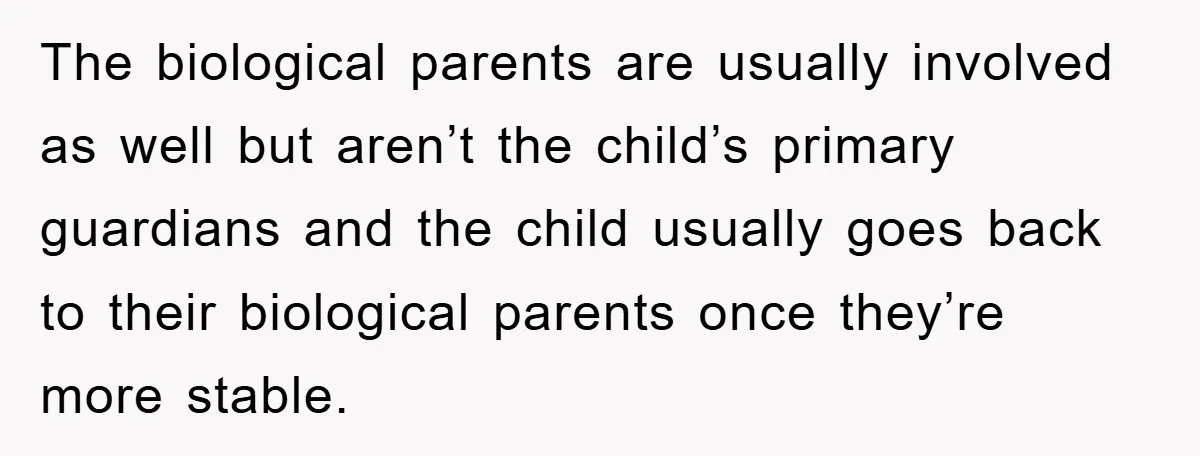 The biological parents are usually involved as well but aren’t the child’s primary guardians and the child usually goes back to their biological parents once they’re more stable.